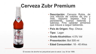 Cerveza Zubr Premium
▪ Descripción: Cerveza Rubia, de
una mezcla de colores de oro y
miel, espuma espesa fina y
persistente, cuerpo redondo y
sabroso. Fino carácter armónico
que induce a seguir bebiendo.
▪ País de Origen: Rep. Checa
▪ Tipo: Lager
▪ Grado Alcohólico: 4.5% Vol
▪ Presentación: Bot 500 ml
▪ Edad Consumidor: 18 - 40 Años
El exceso de alcohol es perjudicial para la salud. Ley 30 de 1986.
 