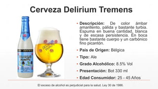 Cerveza Delirium Tremens
▪ Descripción: De color ámbar
amarillento, pálida y bastante turbia.
Espuma en buena cantidad, blanca
y de escasa persistencia. En boca
tiene bastante cuerpo y un carbónico
fino picantón.
▪ País de Origen: Bélgica
▪ Tipo: Ale
▪ Grado Alcohólico: 8.5% Vol
▪ Presentación: Bot 330 ml
▪ Edad Consumidor: 25 - 45 Años
El exceso de alcohol es perjudicial para la salud. Ley 30 de 1986.
 