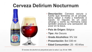 Cerveza Delirium Nocturnum
▪ Descripción: Cerveza oscura y
fuerte que fermenta en el envase,
tiene sabor a malta y trasfondo a
lúpulo. El regusto es un poco
amargo y como su hermana rubia
también produce una sensación de
picor en la boca.
▪ País de Origen: Bélgica
▪ Tipo: Ale Oscura
▪ Grado Alcohólico: 9% Vol
▪ Presentación: Bot 330 ml
▪ Edad Consumidor: 25 - 45 Años
El exceso de alcohol es perjudicial para la salud. Ley 30 de 1986.
 