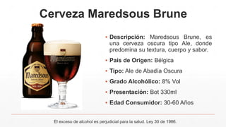 Cerveza Maredsous Brune
▪ Descripción: Maredsous Brune, es
una cerveza oscura tipo Ale, donde
predomina su textura, cuerpo y sabor.
▪ País de Origen: Bélgica
▪ Tipo: Ale de Abadía Oscura
▪ Grado Alcohólico: 8% Vol
▪ Presentación: Bot 330ml
▪ Edad Consumidor: 30-60 Años
El exceso de alcohol es perjudicial para la salud. Ley 30 de 1986.
 