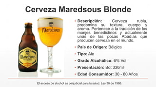 Cerveza Maredsous Blonde
▪ Descripción: Cerveza rubia,
predomina su textura, cuerpo y
aroma. Pertenece a la tradición de los
monjes benedictinos y actualmente
unas de las pocas Abadías que
producen cerveza en el mundo.
▪ País de Origen: Bélgica
▪ Tipo: Ale
▪ Grado Alcohólico: 6% Vol
▪ Presentación: Bot 330ml
▪ Edad Consumidor: 30 - 60 Años
El exceso de alcohol es perjudicial para la salud. Ley 30 de 1986.
 