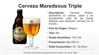 Cerveza Maredsous Triple
▪ Descripción: Cerveza Ámbar,
predomina su cuerpo, sabor y es
actualmente unas de las pocas
Abadías que producen cerveza en el
mundo.
▪ País de Origen: Bélgica
▪ Tipo: Ale
▪ Grado Alcohólico: 10% Vol
▪ Presentación: Bot 330 ml
▪ Edad Consumidor: 30 - 60 Años
El exceso de alcohol es perjudicial para la salud. Ley 30 de 1986.
 