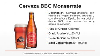 Cerveza BBC Monserrate
▪ Descripción: Cerveza artesanal con
receta de origen británico, afrutada y
con alto sabor a lúpulo. Es roja original
desde 2002, con mucho cuerpo y
aroma balanceado.
▪ País de Origen: Colombia
▪ Grado Alcohólico: 5% Vol
▪ Presentación: Bot 330 ml
▪ Edad Consumidor: 20 - 40 Años
El exceso de alcohol es perjudicial para la salud. Ley 30 de 1986.
 