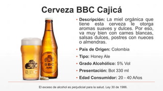 Cerveza BBC Cajicá
▪ Descripción: La miel orgánica que
tiene esta cerveza le otorga
aromas suaves y dulces. Por eso,
va muy bien con carnes blancas,
salsas dulces, postres con nueces
o almendras.
▪ País de Origen: Colombia
▪ Tipo: Honey Ale
▪ Grado Alcohólico: 5% Vol
▪ Presentación: Bot 330 ml
▪ Edad Consumidor: 20 - 40 Años
El exceso de alcohol es perjudicial para la salud. Ley 30 de 1986.
 