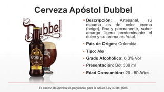 Cerveza Apóstol Dubbel
 Descripción: Artesanal, su
espuma es de color crema
(beige), fina y permanente, sabor
amargo ligero predominante el
dulce y su aroma es frutal.
▪ País de Origen: Colombia
▪ Tipo: Ale
▪ Grado Alcohólico: 6.3% Vol
▪ Presentación: Bot 330 ml
▪ Edad Consumidor: 20 - 50 Años
El exceso de alcohol es perjudicial para la salud. Ley 30 de 1986.
 
