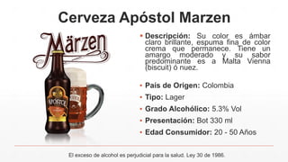 Cerveza Apóstol Marzen
 Descripción: Su color es ámbar
claro brillante, espuma fina de color
crema que permanece. Tiene un
amargo moderado y su sabor
predominante es a Malta Vienna
(biscuit) ó nuez.
▪ País de Origen: Colombia
▪ Tipo: Lager
▪ Grado Alcohólico: 5.3% Vol
▪ Presentación: Bot 330 ml
▪ Edad Consumidor: 20 - 50 Años
El exceso de alcohol es perjudicial para la salud. Ley 30 de 1986.
 
