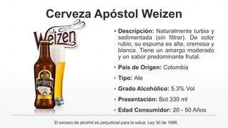 Cerveza Apóstol Weizen
 Descripción: Naturalmente turbia y
sedimentada (sin filtrar). De color
rubio, su espuma es alta, cremosa y
blanca. Tiene un amargo moderado
y un sabor predominante frutal.
▪ País de Origen: Colombia
▪ Tipo: Ale
▪ Grado Alcohólico: 5.3% Vol
▪ Presentación: Bot 330 ml
▪ Edad Consumidor: 20 - 50 Años
El exceso de alcohol es perjudicial para la salud. Ley 30 de 1986.
 