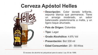 Cerveza Apóstol Helles
 Descripción: Color dorado brillante,
espuma blanca que permanece. Tiene
un amargo moderado, un sabor
balanceado predominante a malta, y un
ligero toque ahumado.
▪ País de Origen: Colombia
▪ Tipo: Lager
▪ Grado Alcohólico: 4.6% Vol
▪ Presentación: Bot 330 ml
▪ Edad Consumidor: 20 - 50 Años
El exceso de alcohol es perjudicial para la salud. Ley 30 de 1986.
 