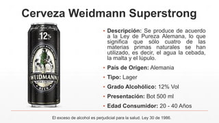 Cerveza Weidmann Superstrong
▪ Descripción: Se produce de acuerdo
a la Ley de Pureza Alemana, lo que
significa que sólo cuatro de las
materias primas naturales se han
utilizado, es decir, el agua la cebada,
la malta y el lúpulo.
▪ País de Origen: Alemania
▪ Tipo: Lager
▪ Grado Alcohólico: 12% Vol
▪ Presentación: Bot 500 ml
▪ Edad Consumidor: 20 - 40 Años
El exceso de alcohol es perjudicial para la salud. Ley 30 de 1986.
 