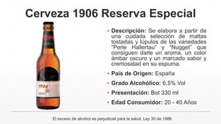 Cerveza 1906 Reserva Especial
▪ Descripción: Se elabora a partir de
una cuidada selección de maltas
tostadas y lúpulos de las variedades
“Perle Hallertau” y “Nugget” que
consiguen darle un aroma, un color
ámbar oscuro y un marcado sabor y
cremosidad en su espuma.
▪ País de Origen: España
▪ Grado Alcohólico: 6.5% Vol
▪ Presentación: Bot 330 ml
▪ Edad Consumidor: 20 - 40 Años
El exceso de alcohol es perjudicial para la salud. Ley 30 de 1986.
 