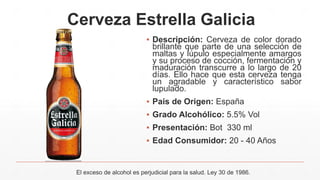 Cerveza Estrella Galicia
▪ Descripción: Cerveza de color dorado
brillante que parte de una selección de
maltas y lúpulo especialmente amargos
y su proceso de cocción, fermentación y
maduración transcurre a lo largo de 20
días. Ello hace que esta cerveza tenga
un agradable y característico sabor
lupulado.
▪ País de Origen: España
▪ Grado Alcohólico: 5.5% Vol
▪ Presentación: Bot 330 ml
▪ Edad Consumidor: 20 - 40 Años
El exceso de alcohol es perjudicial para la salud. Ley 30 de 1986.
 