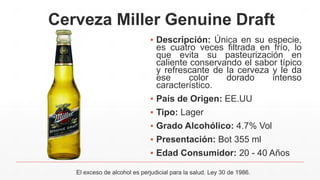 Cerveza Miller Genuine Draft
▪ Descripción: Única en su especie,
es cuatro veces filtrada en frío, lo
que evita su pasteurización en
caliente conservando el sabor típico
y refrescante de la cerveza y le da
ese color dorado intenso
característico.
▪ País de Origen: EE.UU
▪ Tipo: Lager
▪ Grado Alcohólico: 4.7% Vol
▪ Presentación: Bot 355 ml
▪ Edad Consumidor: 20 - 40 Años
El exceso de alcohol es perjudicial para la salud. Ley 30 de 1986.
 