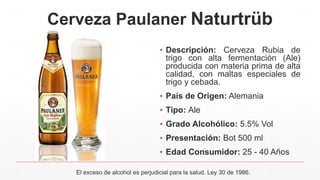 Cerveza Paulaner Naturtrüb
▪ Descripción: Cerveza Rubia de
trigo con alta fermentación (Ale)
producida con materia prima de alta
calidad, con maltas especiales de
trigo y cebada.
▪ País de Origen: Alemania
▪ Tipo: Ale
▪ Grado Alcohólico: 5.5% Vol
▪ Presentación: Bot 500 ml
▪ Edad Consumidor: 25 - 40 Años
El exceso de alcohol es perjudicial para la salud. Ley 30 de 1986.
 