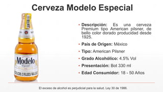 Cerveza Modelo Especial
▪ Descripción: Es una cerveza
Premium tipo American pilsner, de
bello color dorado producidad desde
1925.
▪ País de Origen: México
▪ Tipo: American Pilsner
▪ Grado Alcohólico: 4.5% Vol
▪ Presentación: Bot 330 ml
▪ Edad Consumidor: 18 - 50 Años
El exceso de alcohol es perjudicial para la salud. Ley 30 de 1986.
 