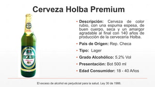Cerveza Holba Premium
▪ Descripción: Cerveza de color
rubio, con una espuma espesa, de
buen cuerpo, seca y un amargor
agradable al final con 140 años de
producción de la cervecería Holba.
▪ País de Origen: Rep. Checa
▪ Tipo: Lager
▪ Grado Alcohólico: 5.2% Vol
▪ Presentación: Bot 500 ml
▪ Edad Consumidor: 18 - 40 Años
El exceso de alcohol es perjudicial para la salud. Ley 30 de 1986.
 