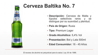 Cerveza Baltika No. 7
▪ Descripción: Cerveza de Malta y
lúpulos selectivos raros y se
distingue por su suavidad y plenitud.
▪ País de Origen: Rusia
▪ Tipo: Premium Lager
▪ Grado Alcohólico: 5,4% Vol
▪ Presentación: Bot y Lata 500ml
▪ Edad Consumidor: 18 - 45 Años
El exceso de alcohol es perjudicial para la salud. Ley 30 de 1986.
 