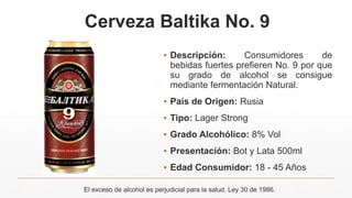 Cerveza Baltika No. 9
▪ Descripción: Consumidores de
bebidas fuertes prefieren No. 9 por que
su grado de alcohol se consigue
mediante fermentación Natural.
▪ País de Origen: Rusia
▪ Tipo: Lager Strong
▪ Grado Alcohólico: 8% Vol
▪ Presentación: Bot y Lata 500ml
▪ Edad Consumidor: 18 - 45 Años
El exceso de alcohol es perjudicial para la salud. Ley 30 de 1986.
 