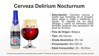 Cerveza Delirium Nocturnum
▪ Descripción: Cerveza oscura y
fuerte que fermenta en el envase,
tiene sabor a malta y trasfondo a
lúpulo. El regusto es un poco
amargo y como su hermana rubia
también produce una sensación de
picor en la boca.
▪ País de Origen: Bélgica
▪ Tipo: Ale Oscura
▪ Grado Alcohólico: 9% Vol
▪ Presentación: Bot 330 ml
▪ Edad Consumidor: 25 - 45 Años
El exceso de alcohol es perjudicial para la salud / Prohíbase el expendio de bebidas embriagantes a menores de edad
 