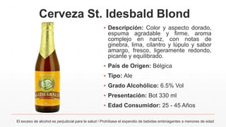 Cerveza St. Idesbald Blond
▪ Descripción: Color y aspecto dorado,
espuma agradable y firme, aroma
complejo en nariz, con notas de
ginebra, lima, cilantro y lúpulo y sabor
amargo, fresco, ligeramente redondo,
picante y equilibrado.
▪ País de Origen: Bélgica
▪ Tipo: Ale
▪ Grado Alcohólico: 6.5% Vol
▪ Presentación: Bot 330 ml
▪ Edad Consumidor: 25 - 45 Años
El exceso de alcohol es perjudicial para la salud / Prohíbase el expendio de bebidas embriagantes a menores de edad
 
