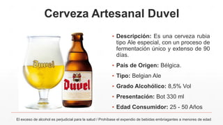 Cerveza Artesanal Duvel
▪ Descripción: Es una cerveza rubia
tipo Ale especial, con un proceso de
fermentación único y extenso de 90
días.
▪ País de Origen: Bélgica.
▪ Tipo: Belgian Ale
▪ Grado Alcohólico: 8,5% Vol
▪ Presentación: Bot 330 ml
▪ Edad Consumidor: 25 - 50 Años
El exceso de alcohol es perjudicial para la salud / Prohíbase el expendio de bebidas embriagantes a menores de edad
 