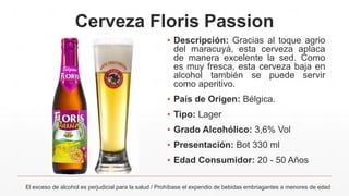 Cerveza Floris Passion
▪ Descripción: Gracias al toque agrio
del maracuyá, esta cerveza aplaca
de manera excelente la sed. Como
es muy fresca, esta cerveza baja en
alcohol también se puede servir
como aperitivo.
▪ País de Origen: Bélgica.
▪ Tipo: Lager
▪ Grado Alcohólico: 3,6% Vol
▪ Presentación: Bot 330 ml
▪ Edad Consumidor: 20 - 50 Años
El exceso de alcohol es perjudicial para la salud / Prohíbase el expendio de bebidas embriagantes a menores de edad
 