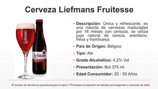 Cerveza Liefmans Fruitesse
▪ Descripción: Única y refrescante, es
una mezcla de cervezas maduradas
por 18 meses con cerezas, se utiliza
jugo natural de cereza, arándano,
fresa y frambuesa.
▪ País de Origen: Bélgica.
▪ Tipo: Ale
▪ Grado Alcohólico: 4.2% Vol
▪ Presentación: Bot 375 ml
▪ Edad Consumidor: 20 - 50 Años
El exceso de alcohol es perjudicial para la salud / Prohíbase el expendio de bebidas embriagantes a menores de edad
 
