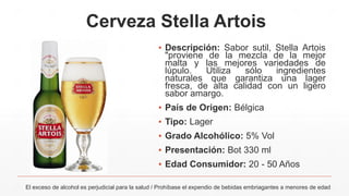 Cerveza Stella Artois
▪ Descripción: Sabor sutil, Stella Artois
"proviene de la mezcla de la mejor
malta y las mejores variedades de
lúpulo. Utiliza sólo ingredientes
naturales que garantiza una lager
fresca, de alta calidad con un ligero
sabor amargo.
▪ País de Origen: Bélgica
▪ Tipo: Lager
▪ Grado Alcohólico: 5% Vol
▪ Presentación: Bot 330 ml
▪ Edad Consumidor: 20 - 50 Años
El exceso de alcohol es perjudicial para la salud / Prohíbase el expendio de bebidas embriagantes a menores de edad
 