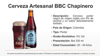 Cerveza Artesanal BBC Chapinero
▪ Descripción: Cerveza porter
negra de origen inglés con 5% de
alcohol y un sabor delicadamente
tostado.
▪ País de Origen: Colombia
▪ Tipo: Porter
▪ Grado Alcohólico: 5% Vol
▪ Presentación: Bot 330 ml
▪ Edad Consumidor: 20 - 40 Años
El exceso de alcohol es perjudicial para la salud / Prohíbase el expendio de bebidas embriagantes a menores de edad
 