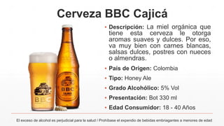 Cerveza BBC Cajicá
▪ Descripción: La miel orgánica que
tiene esta cerveza le otorga
aromas suaves y dulces. Por eso,
va muy bien con carnes blancas,
salsas dulces, postres con nueces
o almendras.
▪ País de Origen: Colombia
▪ Tipo: Honey Ale
▪ Grado Alcohólico: 5% Vol
▪ Presentación: Bot 330 ml
▪ Edad Consumidor: 18 - 40 Años
El exceso de alcohol es perjudicial para la salud / Prohíbase el expendio de bebidas embriagantes a menores de edad
 