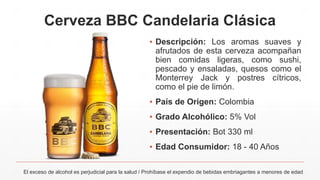 Cerveza BBC Candelaria Clásica
El exceso de alcohol es perjudicial para la salud / Prohíbase el expendio de bebidas embriagantes a menores de edad
▪ Descripción: Los aromas suaves y
afrutados de esta cerveza acompañan
bien comidas ligeras, como sushi,
pescado y ensaladas, quesos como el
Monterrey Jack y postres cítricos,
como el pie de limón.
▪ País de Origen: Colombia
▪ Grado Alcohólico: 5% Vol
▪ Presentación: Bot 330 ml
▪ Edad Consumidor: 18 - 40 Años
 