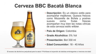 Cerveza BBC Bacatá Blanca
▪ Descripción: Es un clásico estilo para
acompañar mejillones. Quesos frescos
como Mozarella de Búfala y postres
suaves como frutas frescas
acompañan muy bien las notas cítricas
de esta cerveza estilo witbier.
▪ País de Origen: Colombia
▪ Grado Alcohólico: 5% Vol
▪ Presentación: Bot 330 ml
▪ Edad Consumidor: 18 - 40 Años
El exceso de alcohol es perjudicial para la salud / Prohíbase el expendio de bebidas embriagantes a menores de edad
 