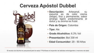 Cerveza Apóstol Dubbel
 Descripción: Artesanal, su
espuma es de color crema
(beige), fina y permanente, sabor
amargo ligero predominante el
dulce y su aroma es frutal.
▪ País de Origen: Colombia
▪ Tipo: Ale
▪ Grado Alcohólico: 6.3% Vol
▪ Presentación: Bot 330 ml
▪ Edad Consumidor: 20 - 50 Años
El exceso de alcohol es perjudicial para la salud / Prohíbase el expendio de bebidas embriagantes a menores de edad
 