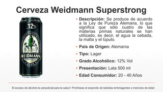 Cerveza Weidmann Superstrong
▪ Descripción: Se produce de acuerdo
a la Ley de Pureza Alemana, lo que
significa que sólo cuatro de las
materias primas naturales se han
utilizado, es decir, el agua la cebada,
la malta y el lúpulo.
▪ País de Origen: Alemania
▪ Tipo: Lager
▪ Grado Alcohólico: 12% Vol
▪ Presentación: Lata 500 ml
▪ Edad Consumidor: 20 - 40 Años
El exceso de alcohol es perjudicial para la salud / Prohíbase el expendio de bebidas embriagantes a menores de edad
 
