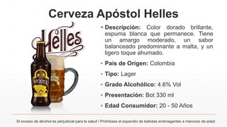 Cerveza Apóstol Helles
 Descripción: Color dorado brillante,
espuma blanca que permanece. Tiene
un amargo moderado, un sabor
balanceado predominante a malta, y un
ligero toque ahumado.
▪ País de Origen: Colombia
▪ Tipo: Lager
▪ Grado Alcohólico: 4.6% Vol
▪ Presentación: Bot 330 ml
▪ Edad Consumidor: 20 - 50 Años
El exceso de alcohol es perjudicial para la salud / Prohíbase el expendio de bebidas embriagantes a menores de edad
 