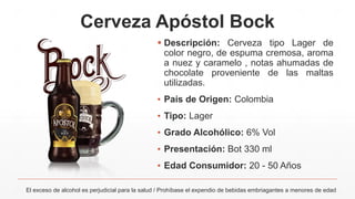 Cerveza Apóstol Bock
El exceso de alcohol es perjudicial para la salud / Prohíbase el expendio de bebidas embriagantes a menores de edad
 Descripción: Cerveza tipo Lager de
color negro, de espuma cremosa, aroma
a nuez y caramelo , notas ahumadas de
chocolate proveniente de las maltas
utilizadas.
▪ País de Origen: Colombia
▪ Tipo: Lager
▪ Grado Alcohólico: 6% Vol
▪ Presentación: Bot 330 ml
▪ Edad Consumidor: 20 - 50 Años
 