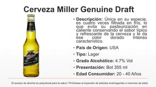 Cerveza Miller Genuine Draft
▪ Descripción: Única en su especie,
es cuatro veces filtrada en frío, lo
que evita su pasteurización en
caliente conservando el sabor típico
y refrescante de la cerveza y le da
ese color dorado intenso
característico.
▪ País de Origen: USA
▪ Tipo: Lager
▪ Grado Alcohólico: 4.7% Vol
▪ Presentación: Bot 355 ml
▪ Edad Consumidor: 20 - 40 Años
El exceso de alcohol es perjudicial para la salud / Prohíbase el expendio de bebidas embriagantes a menores de edad
 