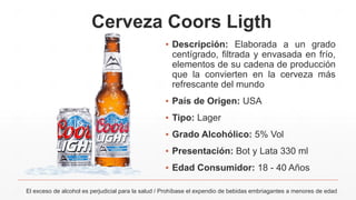 Cerveza Coors Ligth
El exceso de alcohol es perjudicial para la salud / Prohíbase el expendio de bebidas embriagantes a menores de edad
▪ Descripción: Elaborada a un grado
centígrado, filtrada y envasada en frío,
elementos de su cadena de producción
que la convierten en la cerveza más
refrescante del mundo
▪ País de Origen: USA
▪ Tipo: Lager
▪ Grado Alcohólico: 5% Vol
▪ Presentación: Bot y Lata 330 ml
▪ Edad Consumidor: 18 - 40 Años
 