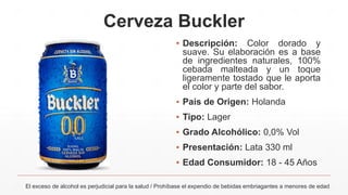 Cerveza Buckler
▪ Descripción: Color dorado y
suave. Su elaboración es a base
de ingredientes naturales, 100%
cebada malteada y un toque
ligeramente tostado que le aporta
el color y parte del sabor.
▪ País de Origen: Holanda
▪ Tipo: Lager
▪ Grado Alcohólico: 0,0% Vol
▪ Presentación: Lata 330 ml
▪ Edad Consumidor: 18 - 45 Años
El exceso de alcohol es perjudicial para la salud / Prohíbase el expendio de bebidas embriagantes a menores de edad
 