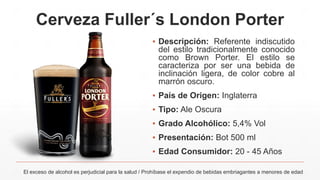 Cerveza Fuller´s London Porter
▪ Descripción: Referente indiscutido
del estilo tradicionalmente conocido
como Brown Porter. El estilo se
caracteriza por ser una bebida de
inclinación ligera, de color cobre al
marrón oscuro.
▪ País de Origen: Inglaterra
▪ Tipo: Ale Oscura
▪ Grado Alcohólico: 5,4% Vol
▪ Presentación: Bot 500 ml
▪ Edad Consumidor: 20 - 45 Años
El exceso de alcohol es perjudicial para la salud / Prohíbase el expendio de bebidas embriagantes a menores de edad
 