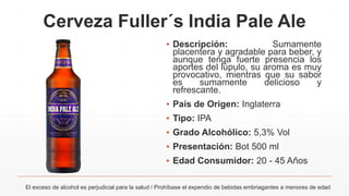 Cerveza Fuller´s India Pale Ale
El exceso de alcohol es perjudicial para la salud / Prohíbase el expendio de bebidas embriagantes a menores de edad
▪ Descripción: Sumamente
placentera y agradable para beber, y
aunque tenga fuerte presencia los
aportes del lúpulo, su aroma es muy
provocativo, mientras que su sabor
es sumamente delicioso y
refrescante.
▪ País de Origen: Inglaterra
▪ Tipo: IPA
▪ Grado Alcohólico: 5,3% Vol
▪ Presentación: Bot 500 ml
▪ Edad Consumidor: 20 - 45 Años
 