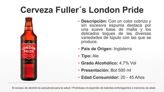 Cerveza Fuller´s London Pride
El exceso de alcohol es perjudicial para la salud / Prohíbase el expendio de bebidas embriagantes a menores de edad
▪ Descripción: Con un color cobrizo y
sin excesiva espuma destaca por
una suave base de malta y los
delicados toques de las diversas
variedades de lúpulo con las que se
produce.
▪ País de Origen: Inglaterra
▪ Tipo: Ale
▪ Grado Alcohólico: 4,7% Vol
▪ Presentación: Bot 500 ml
▪ Edad Consumidor: 20 - 45 Años
 