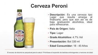 Cerveza Peroni
▪ Descripción: Es una cerveza tipo
Lager que resulta amarga al
finalizarla, pero que aún así es de
baja graduación alcohólica, ideal
para refrescarse.
▪ País de Origen: Italia
▪ Tipo: Lager
▪ Grado Alcohólico: 4.7% Vol
▪ Presentación: Bot 330 ml
▪ Edad Consumidor: 18 - 40 Años
El exceso de alcohol es perjudicial para la salud / Prohíbase el expendio de bebidas embriagantes a menores de edad
 
