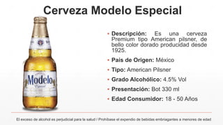 Cerveza Modelo Especial
▪ Descripción: Es una cerveza
Premium tipo American pilsner, de
bello color dorado producidad desde
1925.
▪ País de Origen: México
▪ Tipo: American Pilsner
▪ Grado Alcohólico: 4.5% Vol
▪ Presentación: Bot 330 ml
▪ Edad Consumidor: 18 - 50 Años
El exceso de alcohol es perjudicial para la salud / Prohíbase el expendio de bebidas embriagantes a menores de edad
 