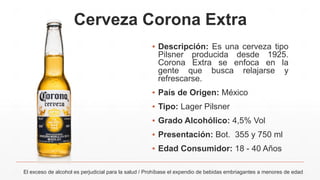Cerveza Corona Extra
▪ Descripción: Es una cerveza tipo
Pilsner producida desde 1925.
Corona Extra se enfoca en la
gente que busca relajarse y
refrescarse.
▪ País de Origen: México
▪ Tipo: Lager Pilsner
▪ Grado Alcohólico: 4,5% Vol
▪ Presentación: Bot. 355 y 750 ml
▪ Edad Consumidor: 18 - 40 Años
El exceso de alcohol es perjudicial para la salud / Prohíbase el expendio de bebidas embriagantes a menores de edad
 
