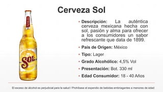 Cerveza Sol
▪ Descripción: La auténtica
cerveza mexicana hecha con
sol, pasión y alma para ofrecer
a los consumidores un sabor
refrescante que data de 1899.
▪ País de Origen: México
▪ Tipo: Lager
▪ Grado Alcohólico: 4,5% Vol
▪ Presentación: Bot. 330 ml
▪ Edad Consumidor: 18 - 40 Años
El exceso de alcohol es perjudicial para la salud / Prohíbase el expendio de bebidas embriagantes a menores de edad
 