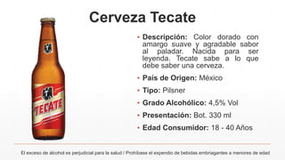 Cerveza Tecate
El exceso de alcohol es perjudicial para la salud / Prohíbase el expendio de bebidas embriagantes a menores de edad
▪ Descripción: Color dorado con
amargo suave y agradable sabor
al paladar. Nacida para ser
leyenda. Tecate sabe a lo que
debe saber una cerveza.
▪ País de Origen: México
▪ Tipo: Pilsner
▪ Grado Alcohólico: 4,5% Vol
▪ Presentación: Bot. 330 ml
▪ Edad Consumidor: 18 - 40 Años
 