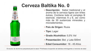 Cerveza Baltika No. 0
El exceso de alcohol es perjudicial para la salud / Prohíbase el expendio de bebidas embriagantes a menores de edad
▪ Descripción: Sabor tradicional y el
aroma de la cerveza ligera con tintes
dulces. Contiene todo el complejo В
esencial, vitaminas A y E, así como
más de 30 sustancias minerales y
microelementos.
▪ País de Origen: Rusia
▪ Tipo: Lager
▪ Grado Alcohólico: 0,5% Vol
▪ Presentación: Bot. y Lata 500ml
▪ Edad Consumidor: 18 - 45 Años
 
