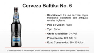 Cerveza Baltika No. 6
▪ Descripción: Es una cerveza negra
tradicional elaborada con antiguas
recetas inglesas.
▪ País de Origen: Rusia
▪ Tipo: Porter
▪ Grado Alcohólico: 7% Vol
▪ Presentación: Bot. 500 ml
▪ Edad Consumidor: 20 - 45 Años
El exceso de alcohol es perjudicial para la salud / Prohíbase el expendio de bebidas embriagantes a menores de edad
 
