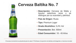 Cerveza Baltika No. 7
▪ Descripción: Cerveza de Malta y
lúpulos selectivos raros y se
distingue por su suavidad y plenitud.
▪ País de Origen: Rusia
▪ Tipo: Premium Lager
▪ Grado Alcohólico: 5,4% Vol
▪ Presentación: Bot. 500ml
▪ Edad Consumidor: 18 - 45 Años
El exceso de alcohol es perjudicial para la salud / Prohíbase el expendio de bebidas embriagantes a menores de edad
 