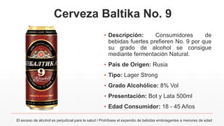 Cerveza Baltika No. 9
▪ Descripción: Consumidores de
bebidas fuertes prefieren No. 9 por que
su grado de alcohol se consigue
mediante fermentación Natural.
▪ País de Origen: Rusia
▪ Tipo: Lager Strong
▪ Grado Alcohólico: 8% Vol
▪ Presentación: Bot y Lata 500ml
▪ Edad Consumidor: 18 - 45 Años
El exceso de alcohol es perjudicial para la salud / Prohíbase el expendio de bebidas embriagantes a menores de edad
 